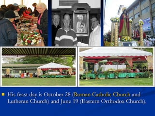 His feast day is October 28 ( Roman Catholic Church  and Lutheran Church) and June 19 (Eastern Orthodox Church).  