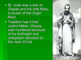 St. Jude was a son of Clopas and his wife Mary, a cousin of the Virgin Mary. Tradition has it that Jude's father, Clopas, was murdered because of his forthright and outspoken devotion to the risen Christ. 