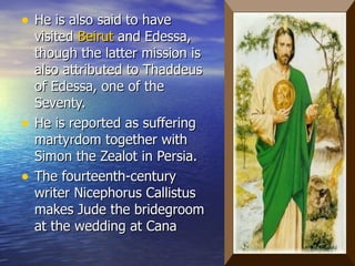 He is also said to have visited  Beirut  and Edessa, though the latter mission is also attributed to Thaddeus of Edessa, one of the Seventy. He is reported as suffering martyrdom together with Simon the Zealot in Persia.  The fourteenth-century writer Nicephorus Callistus makes Jude the bridegroom at the wedding at Cana  