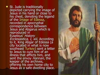 St. Jude is traditionally depicted carrying the image of Jesus in his hand or close to his chest, denoting the legend of the  Image of  Edessa , recorded in apocryphal correspondence between Jesus and Abgarus which is reproduced in Eusebius'  History Ecclesiastica, I, xiii . According to it, King Abgar of Edessa (a city located in what is now southeast  Turkey ) sent a letter to Jesus to cure him of an illness that afflicts him, and sent the envoy  Hannan , the keeper of the archives, offering his own home city to Jesus as a safe dwelling place.  