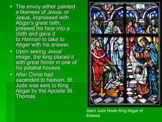 The envoy either painted a likeness of Jesus, or Jesus, impressed with Abgar's great faith, pressed his face into a cloth and gave it to  Hannan  to take to Abgar with his answer.  Upon seeing Jesus' image, the king placed it with great honor in one of his palatial houses.  After Christ had ascended to heaven, St. Jude was sent to King Abgar by the Apostle St. Thomas. Saint Jude Heals King Abgar of Edessa 