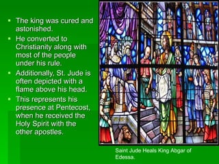 The king was cured and astonished.  He converted to Christianity along with most of the people under his rule.  Additionally, St. Jude is often depicted with a flame above his head.  This represents his presence at Pentecost, when he received the Holy Spirit with the other apostles. Saint Jude Heals King Abgar of Edessa. 