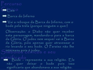Percurso Cénico Cais Barca do Inferno Vai a reboque da Barca do Inferno, com o bode pela trela (porque ninguém o quer) Observação: o Diabo não quer receber esta personagem, mandando-o para a barca da Glória. O judeu nem sequer vai à Barca da Glória, pois apenas quer atravessar o rio levando o seu bode. O Paraíso não lhe interessa pois é judeu. Símbolos cénicos e seu significado Bode - representa a sua religião. Ele não quer deixar o bode pois isso significaria que abandonava a sua religião. 