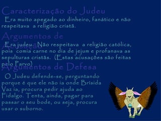 Caracterização do Judeu Era muito apegado ao dinheiro, fanático e não respeitava  a religião cristã. Argumentos de Acusação Era judeu.  Não respeitava  a religião católica, pois  comia carne no dia de jejum e profanava as sepulturas cristãs.  (Estas acusações são feitas pelo Parvo) Argumentos de Defesa O Judeu defende-se, perguntando porque é que ele não ia onde Brísida Vaz ia, procura pedir ajuda ao Fidalgo. Tenta, ainda, pagar para passar o seu bode, ou seja, procura usar o suborno. 