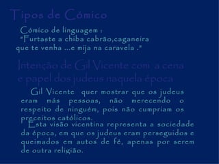 Tipos de Cómico Cómico de linguagem : ” Furtaste a chiba cabrão,caganeira que te venha ...e mija na caravela .” Intenção de Gil Vicente com  a cena e papel dos judeus naquela época  Gil Vicente  quer mostrar que os judeus eram más pessoas, não merecendo o respeito de ninguém, pois não cumpriam os preceitos católicos.  Esta visão vicentina representa a sociedade da época, em que os judeus eram perseguidos e queimados em autos de fé, apenas por serem de outra religião.  