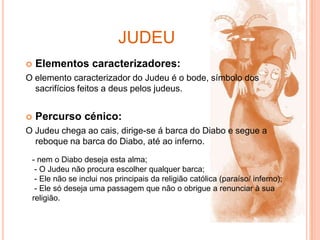 judeuElementos caracterizadores:O elemento caracterizador do Judeu é o bode, símbolo dos sacrifícios feitos a deus pelos judeus.Percurso cénico:O Judeu chega ao cais, dirige-se á barca do Diabo e segue a reboque na barca do Diabo, até ao inferno.- nem o Diabo deseja esta alma; - O Judeu não procura escolher qualquer barca; - Ele não se inclui nos principais da religião católica (paraíso/ inferno); - Ele só deseja uma passagem que não o obrigue a renunciar à sua religião.