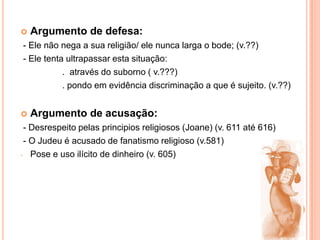 Argumento de defesa:- Ele não nega a sua religião/ ele nunca larga o bode; (v.??) - Ele tenta ultrapassar esta situação:                . através do suborno ( v.???)                .pondo em evidência discriminação a que é sujeito. (v.??)Argumento de acusação: - Desrespeito pelas principios religiosos (Joane) (v. 611 até 616) - O Judeu é acusado de fanatismo religioso (v.581)Pose e uso ilícito de dinheiro (v. 605)Evolução psicológica da personagem: -  O Judeu entra com uma esperança de ter uma passagem para qualquer barca. Convicto de que poderá pagar a passagem.- Ao sentir-se discriminado, sente-se revoltado e até pragueja contra o Diabo. (uso de calão)- Mantém-se firme nas suas convicções e acaba conformado com o seu destino. Relação com os arrais: - A relação que o Judeu tem com o arrais infernal é de negociação: Por um lado o Judeu deseja um serviço do Diabo, por outro lado o Diabo trata-o com imenso desprezo ,pois não lhe quer fornecer esse serviço, encaminhando-o até para a outra barca.- O Judeu não chega a tentar a sua sorte junto do Anjo, pois consegue o que quer junto do Diabo – uma passagem a qualquer custo.