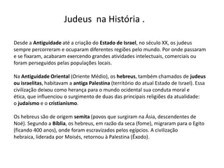 Judeus na História .

Desde a Antiguidade até a criação do Estado de Israel, no século XX, os judeus
sempre percorreram e ocuparam diferentes regiões pelo mundo. Por onde passaram
e se fixaram, acabaram exercendo grandes atividades intelectuais, comerciais ou
foram perseguidos pelas populações locais.

Na Antiguidade Oriental (Oriente Médio), os hebreus, também chamados de judeus
ou israelitas, habitavam a antiga Palestina (território do atual Estado de Israel). Essa
civilização deixou como herança para o mundo ocidental sua conduta moral e
ética, que influenciou o surgimento de duas das principais religiões da atualidade:
o judaísmo e o cristianismo.

Os hebreus são de origem semita (povos que surgiram na Ásia, descendentes de
Noé). Segundo a Bíblia, os hebreus, em razão da seca (fome), migraram para o Egito
(ficando 400 anos), onde foram escravizados pelos egípcios. A civilização
hebraica, liderada por Moisés, retornou à Palestina (Êxodo).
 