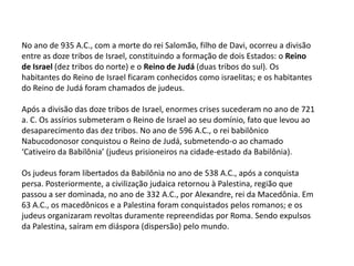 No ano de 935 A.C., com a morte do rei Salomão, filho de Davi, ocorreu a divisão
entre as doze tribos de Israel, constituindo a formação de dois Estados: o Reino
de Israel (dez tribos do norte) e o Reino de Judá (duas tribos do sul). Os
habitantes do Reino de Israel ficaram conhecidos como israelitas; e os habitantes
do Reino de Judá foram chamados de judeus.

Após a divisão das doze tribos de Israel, enormes crises sucederam no ano de 721
a. C. Os assírios submeteram o Reino de Israel ao seu domínio, fato que levou ao
desaparecimento das dez tribos. No ano de 596 A.C., o rei babilônico
Nabucodonosor conquistou o Reino de Judá, submetendo-o ao chamado
‘Cativeiro da Babilônia’ (judeus prisioneiros na cidade-estado da Babilônia).

Os judeus foram libertados da Babilônia no ano de 538 A.C., após a conquista
persa. Posteriormente, a civilização judaica retornou à Palestina, região que
passou a ser dominada, no ano de 332 A.C., por Alexandre, rei da Macedônia. Em
63 A.C., os macedônicos e a Palestina foram conquistados pelos romanos; e os
judeus organizaram revoltas duramente repreendidas por Roma. Sendo expulsos
da Palestina, saíram em diáspora (dispersão) pelo mundo.
 