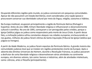 Ocupando diferentes regiões pelo mundo, os judeus conviveram em pequenas comunidades.
Apesar de não possuírem um Estado (território), eram considerados uma nação (povo) e
procuravam conservar sua identidade cultural por meio da língua, religião, costumes e hábitos.

Na Europa medieval, ocuparam principalmente a região da Península Ibérica (Portugal e
Espanha). Antes do ano 1000, tinham liberdade religiosa e influenciaram o desenvolvimento
cultural e científico. No ano de 1095, começaram a ser perseguidos pelos cristãos, porque a
Igreja Católica julgou os judeus como responsáveis pela morte de Jesus Cristo. A partir desse
fato, a civilização judaica sofreu constantes ataques nas cidades europeias; enclausurando-se
nos guetos, milhares de judeus foram vítimas da Santa Inquisição (Tribunal da Igreja Católica que
julgava os hereges).

A partir da Idade Moderna, os judeus foram expulsos da Península Ibérica. A grande maioria das
comunidades judaicas teve que se instalar em regiões protestantes (norte da Europa). Após o
advento dos Direitos Universais do Homem, durante a Revolução Francesa, os judeus passaram
a desfrutar de certa liberdade religiosa e desenvolveram várias atividades no continente
europeu, em diversos setores, tais como: bancos e indústrias; além de atividades intelectuais,
como: ciências, artes e filosofia (principalmente).
 