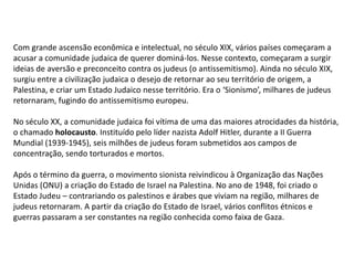 Com grande ascensão econômica e intelectual, no século XIX, vários países começaram a
acusar a comunidade judaica de querer dominá-los. Nesse contexto, começaram a surgir
ideias de aversão e preconceito contra os judeus (o antissemitismo). Ainda no século XIX,
surgiu entre a civilização judaica o desejo de retornar ao seu território de origem, a
Palestina, e criar um Estado Judaico nesse território. Era o ‘Sionismo’, milhares de judeus
retornaram, fugindo do antissemitismo europeu.

No século XX, a comunidade judaica foi vítima de uma das maiores atrocidades da história,
o chamado holocausto. Instituído pelo líder nazista Adolf Hitler, durante a II Guerra
Mundial (1939-1945), seis milhões de judeus foram submetidos aos campos de
concentração, sendo torturados e mortos.

Após o término da guerra, o movimento sionista reivindicou à Organização das Nações
Unidas (ONU) a criação do Estado de Israel na Palestina. No ano de 1948, foi criado o
Estado Judeu – contrariando os palestinos e árabes que viviam na região, milhares de
judeus retornaram. A partir da criação do Estado de Israel, vários conflitos étnicos e
guerras passaram a ser constantes na região conhecida como faixa de Gaza.
 