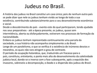 Judeus no Brasil.
A história dos judeus no Brasil constitui um caso único; pois de nenhum outro país
se pode dizer que nele os judeus tenham vivido ao longo de toda a sua
existência, contribuindo substancialmente para o seu desenvolvimento econômico
e social.
Desde o descobrimento do país - evento este do qual participaram, tendo ajudado
nos seus preparativos - até a época presente, os judeus, quase sem
intermitência, aberta ou disfarçadamente, estiveram nos processos de formação da
nacionalidade.
Embora os judeus tenham representado continuamente uma parcela da
sociedade, a sua história não acompanha simplesmente a do Brasil.
Longe de um paralelismo, o que se verifica é a existência de inúmeros desvios e
meandros, os quais não raro atingem o grau de contraste.
O período da ocupação holandesa, que, traduzindo um fracasso para o
país, constituiu, entretanto, o ponto mais alto do desenvolvimento da coletividade
judaica local, dando-se o inverso com a fase subsequente, após a expulsão dos
invasores, sobreveio a decomposição, o êxodo e a dispersão dos judeus do Brasil.
 