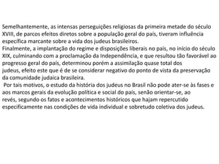 Semelhantemente, as intensas perseguições religiosas da primeira metade do século
XVIII, de parcos efeitos diretos sobre a população geral do país, tiveram influência
específica marcante sobre a vida dos judeus brasileiros.
Finalmente, a implantação do regime e disposições liberais no país, no início do século
XIX, culminando com a proclamação da Independência, e que resultou tão favorável ao
progresso geral do país, determinou porém a assimilação quase total dos
judeus, efeito este que é de se considerar negativo do ponto de vista da preservação
da comunidade judaica brasileira.
 Por tais motivos, o estudo da história dos judeus no Brasil não pode ater-se às fases e
aos marcos gerais da evolução política e social do país, senão orientar-se, ao
revés, segundo os fatos e acontecimentos históricos que hajam repercutido
especificamente nas condições de vida individual e sobretudo coletiva dos judeus.
 