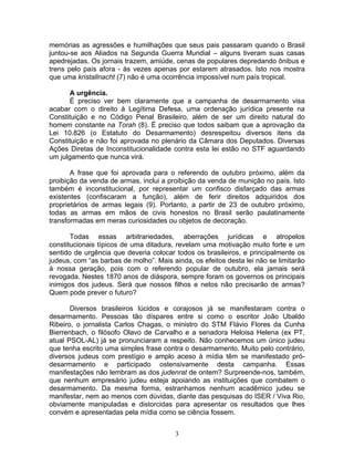 memórias as agressões e humilhações que seus pais passaram quando o Brasil
juntou-se aos Aliados na Segunda Guerra Mundial – alguns tiveram suas casas
apedrejadas. Os jornais trazem, amiúde, cenas de populares depredando ônibus e
trens pelo país afora - às vezes apenas por estarem atrasados. Isto nos mostra
que uma kristallnacht (7) não é uma ocorrência impossível num país tropical.
A urgência.
É preciso ver bem claramente que a campanha de desarmamento visa
acabar com o direito à Legítima Defesa, uma ordenação jurídica presente na
Constituição e no Código Penal Brasileiro, além de ser um direito natural do
homem constante na Torah (8). É preciso que todos saibam que a aprovação da
Lei 10.826 (o Estatuto do Desarmamento) desrespeitou diversos itens da
Constituição e não foi aprovada no plenário da Câmara dos Deputados. Diversas
Ações Diretas de Inconstitucionalidade contra esta lei estão no STF aguardando
um julgamento que nunca virá.
A frase que foi aprovada para o referendo de outubro próximo, além da
proibição da venda de armas, inclui a proibição da venda de munição no país. Isto
também é inconstitucional, por representar um confisco disfarçado das armas
existentes (confiscaram a função), além de ferir direitos adquiridos dos
proprietários de armas legais (9). Portanto, a partir de 23 de outubro próximo,
todas as armas em mãos de civis honestos no Brasil serão paulatinamente
transformadas em meras curiosidades ou objetos de decoração.
Todas essas arbitrariedades, aberrações jurídicas e atropelos
constitucionais típicos de uma ditadura, revelam uma motivação muito forte e um
sentido de urgência que deveria colocar todos os brasileiros, e principalmente os
judeus, com “as barbas de molho”. Mais ainda, os efeitos desta lei não se limitarão
à nossa geração, pois com o referendo popular de outubro, ela jamais será
revogada. Nestes 1870 anos de diáspora, sempre foram os governos os principais
inimigos dos judeus. Será que nossos filhos e netos não precisarão de armas?
Quem pode prever o futuro?
Diversos brasileiros lúcidos e corajosos já se manifestaram contra o
desarmamento. Pessoas tão díspares entre si como o escritor João Ubaldo
Ribeiro, o jornalista Carlos Chagas, o ministro do STM Flávio Flores da Cunha
Bierrenbach, o filósofo Olavo de Carvalho e a senadora Heloisa Helena (ex PT,
atual PSOL-AL) já se pronunciaram a respeito. Não conhecemos um único judeu
que tenha escrito uma simples frase contra o desarmamento. Muito pelo contrário,
diversos judeus com prestígio e amplo aceso à mídia têm se manifestado pró-
desarmamento e participado ostensivamente desta campanha. Essas
manifestações não lembram as dos judenrat de ontem? Surpreende-nos, também,
que nenhum empresário judeu esteja apoiando as instituições que combatem o
desarmamento. Da mesma forma, estranhamos nenhum acadêmico judeu se
manifestar, nem ao menos com dúvidas, diante das pesquisas do ISER / Viva Rio,
obviamente manipuladas e distorcidas para apresentar os resultados que lhes
convém e apresentadas pela mídia como se ciência fossem.
3
 