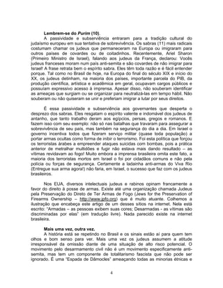 Lembrem-se do Purim (10).
A passividade e subserviência entraram para a tradição cultural do
judaísmo europeu em sua tentativa de sobrevivência. Os sabras (11) mais radicais
costumam chamar os judeus que permaneceram na Europa ou imigraram para
outros países de covardes ou de coitadinhos. Recentemente, Ariel Sharon
(Primeiro Ministro de Israel), falando aos judeus da França, declarou: Vocês
judeus franceses moram num país anti-semita e são covardes de não imigrar para
Israel! A frase retrata bem o espírito sabra. Eles têm toda razão e é fácil entender
porque. Tal como no Brasil de hoje, na Europa do final do século XIX e início do
XX, os judeus detinham, na maioria dos países, importante parcela do PIB, da
produção científica, artística e acadêmica em geral, ocupavam cargos públicos e
possuíam expressivo acesso à imprensa. Apesar disso, não souberam identificar
as ameaças que surgiam ou se organizar para neutralizá-las em tempo hábil. Não
souberam ou não quiseram se unir e preferiam imigrar a lutar por seus direitos.
É essa passividade e subserviência aos governantes que desperta o
desprezo dos sabras. Eles resgatam o espírito valente e indomável dos judeus de
antanho, que tanto trabalho deram aos egípcios, persas, gregos e romanos. E
fazem isso com seu exemplo: não só nas batalhas que travaram para assegurar a
sobrevivência de seu país, mas também na segurança do dia a dia. Em Israel o
governo incentiva todos que fizeram serviço militar (quase toda população) a
portar armas ocultas como forma de inibir o terrorismo. Foi esta política que forçou
os terroristas árabes a empreender ataques suicidas com bombas, pois a prática
anterior de metralhar multidões e fugir não estava mais dando resultado – as
vítimas revidavam ao fogo! Muito embora a imprensa brasileira omita este fato, a
maioria dos terroristas mortos em Israel o foi por cidadãos comuns e não pela
polícia ou forças de segurança. Certamente a ladainha anti-armas do Viva Rio
(Entregue sua arma agora!) não faria, em Israel, o sucesso que faz com os judeus
brasileiros.
Nos EUA, diversos intelectuais judeus e rabinos opinam francamente a
favor do direito à posse de armas. Existe até uma organização chamada Judeus
pela Preservação do Direto de Ter Armas de Fogo (Jews for the Preservation of
Firearms Ownership – http://www.jpfo.org) que é muito atuante. Colhemos a
ilustração que encabeça este artigo de um desses sítios na internet. Nela está
escrito: “Armadas – as pessoas exibem suas cores; Desarmadas - as vítimas são
discriminadas por elas” (em tradução livre). Nada parecido existe na internet
brasileira.
Mais uma vez, outra vez.
A história está se repetindo no Brasil e os sinais estão aí para quem tem
olhos e bom senso para ver. Mais uma vez os judeus assumem a atitude
irresponsável da omissão diante de uma situação de alto risco potencial. O
movimento pelo desarmamento civil não é um movimento especificamente anti-
semita, mas tem um componente de totalitarismo fascista que não pode ser
ignorado. É uma “Espada de Dâmocles” ameaçando todas as minorias étnicas e
4
 