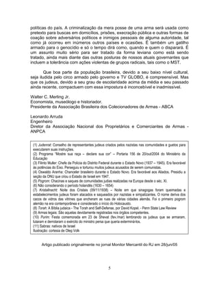 políticas do país. A criminalização da mera posse de uma arma será usada como
pretexto para buscas em domicílios, prisões, execração pública e outras formas de
coação sobre adversários políticos e inimigos pessoais de alguma autoridade, tal
como já ocorreu em inúmeros outros países e ocasiões. É também um gatilho
armado para o genocídio e só o tempo dirá como, quando e quem o disparará. É
um assunto muito sério para ser tratado da forma leviana como está sendo
tratado, ainda mais diante das outras posturas de nossos atuais governantes que
incluem a tolerância com ações violentas de grupos radicais, tais como o MST.
Que boa parte da população brasileira, devido a seu baixo nível cultural,
seja iludida pelo circo armado pelo governo e TV GLOBO, é compreensível. Mas
que os judeus, devido a seu grau de escolaridade acima da média e seu passado
ainda recente, compactuem com essa impostura é inconcebível e inadmissível.
Walter C. Merling Jr.
Economista, museólogo e historiador.
Presidente da Associação Brasileira dos Colecionadores de Armas - ABCA
Leonardo Arruda
Engenheiro
Diretor da Associação Nacional dos Proprietários e Comerciantes de Armas -
ANPCA
(1) Judenrat: Conselho de representantes judeus criados pelos nazistas nas comunidades e guetos para
executarem suas instruções.
(2) Programa “Mostre sua raça – declare sua cor” – Portaria 156 de 20/out/2004 do Ministério da
Educação
(3) Filinto Muller: Chefe da Polícia do Distrito Federal durante o Estado Novo (1937 – 1945). Era favorável
às potências do Eixo. Perseguiu e torturou muitos judeus acusados de serem comunistas.
(4) Oswaldo Aranha: Chanceler brasileiro durante o Estado Novo. Era favorável aos Aliados. Presidiu a
seção da ONU que criou o Estado de Israel em 1947.
(5) Pogrom: Chacinas e saques de comunidades judias realizadas na Europa desde o séc. XI.
(6) Não considerando o período holandês (1630 – 1654)
(7) Kristallnacht: Noite dos Cristais (09/11/1938) – Noite em que sinagogas foram queimadas e
estabelecimentos judeus foram atacados e saqueados por nazistas e simpatizantes. O nome deriva dos
cacos de vidros das vitrines que encheram as ruas de várias cidades alemãs. Foi o primeiro pogrom
alemão na era contemporânea e considerado o início do Holocausto.
(8) Torah: A Bíblia judaica - The Torah and Self-Defense, por David Kopel. - Penn State Law Review
(9) Armas legais: São aquelas devidamente registradas nos órgãos competentes.
(10) Purim: Festa comemorada em 23 de Shevat (fev./mar) lembrando os judeus que se armaram,
lutaram e derrotaram o exército do ministro persa que queria exterminá-los.
(11) Sabras: nativos de Israel
Ilustração: cortesia de Oleg Volk
Artigo publicado originalmente no jornal Monitor Mercantil do RJ em 28/jun/05
5
 