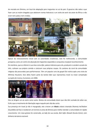 de moradia em Dimona, um local de adaptação para imigrantes no sul do país. O governo não sabia o que
fazer com os recém-chegados que adotaram nomes hebraicos e um estilo de vestir do oeste da África e não
eram nem judeus nem cristãos.




Apesar do relacionamento inicial com as autoridades israelenses, este foi melhorando, a comunidade
prosperou como um centro de absorção de imigrantes expandido e conquistou invejável reconhecimento.
Os membros, que se referem à sua área como kfar, palavra hebraica para vila, produzem e vendem sorvete de
tofu, cultivam sua própria comida e costuram suas próprias roupas. Os cantores do coral da comunidade
religiosa são procurados para performances. Têm um popular coro de gospel (foi notícia após uma visita de
Whitney Houston). Dois deles fazem parte da banda Eden que representou Israel na maior competição
européia de música, Eurovision, em 2006.




Eles se dirigem um ao outro como santo. Muitos da comunidade dizem que não têm vontade de voltar aos
EUA e que o movimento de libertação negra naquele país não deu certo.
Sua presença em Israel já não é impugnada; eles criaram um kibutz urbano chamado Shomrey Ha'Shalom
(Guardiões da Paz) e receberam um terreno na área de Dimona para melhor atender a comunidade em rápido
crescimento. Um novo ginásio foi construído, ao lado de sua escola, Beit Sefer Ahavah (Escola Amor), com
dinheiro da loteria nacional.




                                                   10
 