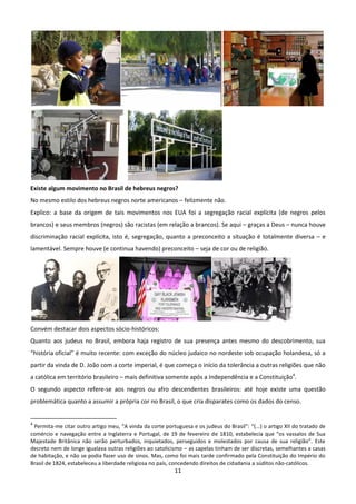 Existe algum movimento no Brasil de hebreus negros?
No mesmo estilo dos hebreus negros norte americanos – felizmente não.
Explico: a base da origem de tais movimentos nos EUA foi a segregação racial explícita (de negros pelos
brancos) e seus membros (negros) são racistas (em relação a brancos). Se aqui – graças a Deus – nunca houve
discriminação racial explícita, isto é, segregação, quanto a preconceito a situação é totalmente diversa – e
lamentável. Sempre houve (e continua havendo) preconceito – seja de cor ou de religião.




Convém destacar dois aspectos sócio-históricos:
Quanto aos judeus no Brasil, embora haja registro de sua presença antes mesmo do descobrimento, sua
“história oficial” é muito recente: com exceção do núcleo judaico no nordeste sob ocupação holandesa, só a
partir da vinda de D. João com a corte imperial, é que começa o início da tolerância a outras religiões que não
a católica em território brasileiro – mais definitiva somente após a Independência e a Constituição4.
O segundo aspecto refere-se aos negros ou afro descendentes brasileiros: até hoje existe uma questão
problemática quanto a assumir a própria cor no Brasil, o que cria disparates como os dados do censo.


4
 Permita-me citar outro artigo meu, “A vinda da corte portuguesa e os judeus do Brasil”: “(...) o artigo XII do tratado de
comércio e navegação entre a Inglaterra e Portugal, de 19 de fevereiro de 1810, estabelecia que “os vassalos de Sua
Majestade Britânica não serão perturbados, inquietados, perseguidos e molestados por causa de sua religião”. Este
decreto nem de longe igualava outras religiões ao catolicismo – as capelas tinham de ser discretas, semelhantes a casas
de habitação, e não se podia fazer uso de sinos. Mas, como foi mais tarde confirmado pela Constituição do Império do
Brasil de 1824, estabeleceu a liberdade religiosa no país, concedendo direitos de cidadania a súditos não-católicos.
                                                           11
 