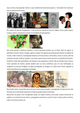 Assim, temos uma população “parda”, o que considero tão lamentável quanto a “ eliminação” do mulato por
não ser politicamente correto.




Ora, somos um país de miscigenados - e de sincréticos, quando se trata de religião. Temos judeus negros,
mulatos, cafuzos, mamelucos em todas as tonalidades de pele possíveis.




Mas ainda quanto à referência histórica, é muito importante lembrar que no Brasil, além de negros, os
quilombos reuniam 'bruxas', hereges, ciganos e judeus. Há registros da presença permanente nas aldeias de
mulatos, índios e brancos. A perseguição da época a minorias étnicas, como judeus, mouros e outros, além do
combate às bruxas, heréticos, ladrões e criminosos, explica brancos terem ido viver no quilombo de Palmares.
Zumbi foi o maior líder quilombola e sem dúvida o mais enigmático e místico. Sob seu reinado viveu e lutou o
maior quilombo da história; grande também pela sua face multiétnica, pois em suas fortificações se
refugiaram os escravos foragidos, os judeus perseguidos, os hereges e os índios entre outros, segundo as
últimas descobertas de arqueólogos e etnólogos.




Resumindo: temos um passado comum de lutas contra a discriminação e a perseguição. Passado que tem sido
honrado com o intercâmbio atual entre os diversos grupos étnicos minoritários.
Resumindo: Os judeus eram miscigenados desde sua origem histórica como povo, sempre multirracial. O
judaísmo, ao contrário do que afirma a propaganda antissemita, nunca foi racial e existem judeus chineses,
índios, americanos nativos, etc.


                                                    12
 