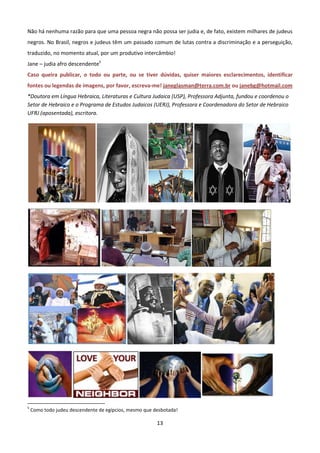 Não há nenhuma razão para que uma pessoa negra não possa ser judia e, de fato, existem milhares de judeus
negros. No Brasil, negros e judeus têm um passado comum de lutas contra a discriminação e a perseguição,
traduzido, no momento atual, por um produtivo intercâmbio!
Jane – judia afro descendente5
Caso queira publicar, o todo ou parte, ou se tiver dúvidas, quiser maiores esclarecimentos, identificar
fontes ou legendas de imagens, por favor, escreva-me! janeglasman@terra.com.br ou janebg@hotmail.com
*Doutora em Língua Hebraica, Literaturas e Cultura Judaica (USP), Professora Adjunta, fundou e coordenou o
Setor de Hebraico e o Programa de Estudos Judaicos (UERJ), Professora e Coordenadora do Setor de Hebraico
UFRJ (aposentada), escritora.




5
    Como todo judeu descendente de egípcios, mesmo que desbotada!

                                                        13
 