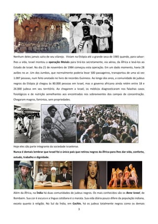 Nenhum deles jamais saíra de seu vilarejo. Viviam na Etiópia até a grande seca de 1985 quando, para salvar-
lhes a vida, Israel montou a operação Moisés para tirá-los secretamente, via aérea, da África e levá-los ao
Estado de Israel. No dia 21 de novembro de 1984 começou esta operação. Em um dado momento, havia 28
aviões no ar. Um dos Jumbos, que normalmente poderia levar 500 passageiros, transportou de uma só vez
1.087 pessoas, num feito anotado no livro de recordes Guinness. Ao longo dos anos, a comunidade de judeus
negros da Etiópia já chegou às 80.000 pessoas em Israel, mas o governo africano ainda retém entre 18 e
26.000 judeus em seu território. Ao chegarem a Israel, os médicos diagnosticaram nos falashas casos
fisiológicos e de nutrição semelhantes aos encontrados nos sobreviventes dos campos de concentração.
Chegaram magros, famintos, sem propriedades.




Hoje eles são parte integrante da sociedade israelense.
Nunca é demais lembrar que Israel foi o único país que retirou negros da África para lhes dar vida, conforto,
estudo, trabalho e dignidade.




Além da África, na Índia há duas comunidades de judeus negros. Os mais conhecidos são os Bene Israel, de
Bombaim. Sua cor é escura e a língua cotidiana é o marata. Sua vida diária pouco difere da população indiana,
exceto quanto à religião. No Sul da Índia, em Cochin, há os judeus totalmente negros como os demais
                                                      3
 
