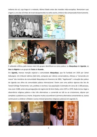 indianos do sul, cuja língua é o malaiala, idioma falado antes das invasões indo-européias. Remontam suas
origens a uma das 10 tribos de Israel desaparecidas no exílio assírio, embora não comprovado historicamente.




E voltando à África, pelo menos mais três grupos identificam-se como judeus: os Abayudaya de Uganda, os
Ibos da Nigéria e um grupo de Tutsis de Ruanda.
Em Uganda, merece menção especial a comunidade Abayudaya, que foi fundada em 1919 por Semei
Kakungulu. Um tribunal rabínico (beit din), composto por rabinos conservadores, efetuou a “conversão em
massa” dos membros da comunidade Abayudaya em fevereiro de 2002, “legalizando” a situação dos judeus
do Uganda aos olhos da comunidade judaica internacional. Vivem com uma prática rigorosa das leis do
Tanach (Antigo Testamento: Leis, profetas e escritos). Sua população é estimada em cerca de 1.100 pessoas,
mas eram 3.000, antes das perseguições do regime de Idi Amin Dada, entre 1971 e 1979. Dada tornou ilegal a
observância religiosa judaica e deu três alternativas: a conversão ao Islã ou ao cristianismo, abjurar por
completo o judaísmo ou a morte. Enquanto muitos sucumbiram à primeira alternativa convertendo-se, outros
continuaram a celebrar o Shabat e outras mitzvot (preceitos religiosos judaicos) em segredo (!).




                                                      4
 