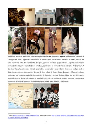 Não posso deixar de mencionar ainda a comunidade dos Ibos, judeus da Nigéria. No momento3, existem 26
sinagogas em toda a Nigéria e a comunidade de Hebreus Igbo está estimada em cerca de 40000 pessoas, em
uma população total de 140.000.000 de igbos, yorubás e outros grupos étnicos. Algumas das maiores
comunidades incluem o Instituto Gihon em Abuja, assim como as comunidades do sul, como Port Harcourt. A
Ibo Benei Yisrael atualmente é liderada pelo Rabino conservador Howard Gorin. Através da tradição oral, os
Ibos afirmam serem descendentes diretos de três tribos de Israel: Gade, Zebulun e Manassés. Alguns
sustentam que na comunidade há descendentes de Cohanim e Levitas. Os Ibos (Igbos) são um dos maiores
grupos étnicos na África, cuja maioria da população concentra-se na Nigéria, no sul e no oeste, com cerca de
25 milhões de pessoas. Milhares foram sequestrados para o Brasil durante a escravidão.




3
 Fonte: IGBOS - OS JUDEUS NEGROS NA NIGÉRIA , por Walter Passos.http://cnncba.blogspot.com/2008/10/os-ibos-igbo-
so-um-dos-maiores-grupos.html

                                                       5
 