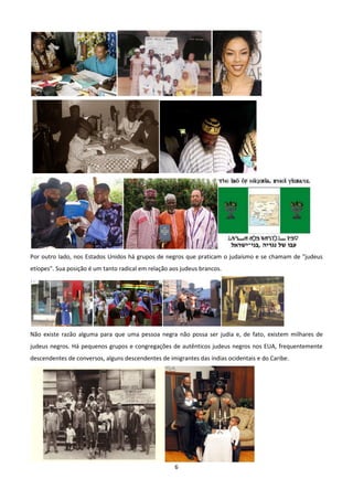Por outro lado, nos Estados Unidos há grupos de negros que praticam o judaísmo e se chamam de "judeus
etíopes". Sua posição é um tanto radical em relação aos judeus brancos.




Não existe razão alguma para que uma pessoa negra não possa ser judia e, de fato, existem milhares de
judeus negros. Há pequenos grupos e congregações de autênticos judeus negros nos EUA, frequentemente
descendentes de conversos, alguns descendentes de imigrantes das índias ocidentais e do Caribe.




                                                     6
 