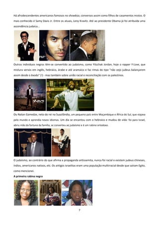 Há afrodescendentes americanos famosos no showbizz, conversos assim como filhos de casamentos mistos. O
mais conhecido é Samy Davis Jr. Entre os atuais, Leny Kravitz. Até ao presidente Obama já foi atribuída uma
ascendência judaica...




Outros indivíduos negros têm-se convertido ao judaísmo, como Yitzchak Jordan, hoje o rapper Y-Love, que
mistura versos em inglês, hebraico, árabe e até aramaico e faz rimas do tipo "não vejo judeus balançarem
assim desde o êxodo" (!) - mas também sobre união racial e reconciliação com os palestinos.




Ou Natan Gamedze, neto do rei na Suazilândia, um pequeno país entre Moçambique e África do Sul, que viajava
pelo mundo e aprendia novos idiomas. Um dia se encantou com o hebraico e mudou de vida: foi para Israel,
abriu mão da fortuna da família, se converteu ao judaísmo e é um rabino ortodoxo.




O judaísmo, ao contrário do que afirma a propaganda antissemita, nunca foi racial e existem judeus chineses,
índios, americanos nativos, etc. Os antigos israelitas eram uma população multirracial desde que saíram Egito,
como mencionei.
A primeira rabina negra




                                                       7
 