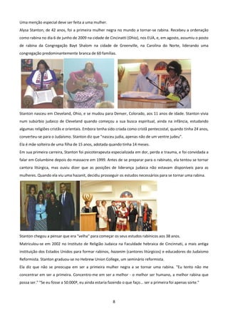 Uma menção especial deve ser feita a uma mulher.
Alysa Stanton, de 42 anos, foi a primeira mulher negra no mundo a tornar-se rabina. Recebeu a ordenação
como rabina no dia 6 de junho de 2009 na cidade de Cincinatti (Ohio), nos EUA, e, em agosto, assumiu o posto
de rabina da Congregação Bayt Shalom na cidade de Greenville, na Carolina do Norte, liderando uma
congregação predominantemente branca de 60 famílias.




Stanton nasceu em Cleveland, Ohio, e se mudou para Denver, Colorado, aos 11 anos de idade. Stanton vivia
num subúrbio judaico de Cleveland quando começou a sua busca espiritual, ainda na infância, estudando
algumas religiões cristãs e orientais. Embora tenha sido criada como cristã pentecostal, quando tinha 24 anos,
converteu-se para o Judaísmo. Stanton diz que "nasceu judia, apenas não de um ventre judeu".
Ela é mãe solteira de uma filha de 15 anos, adotada quando tinha 14 meses.
Em sua primeira carreira, Stanton foi psicoterapeuta especializada em dor, perda e trauma, e foi convidada a
falar em Columbine depois do massacre em 1999. Antes de se preparar para o rabinato, ela tentou se tornar
cantora litúrgica, mas ouviu dizer que as posições de liderança judaica não estavam disponíveis para as
mulheres. Quando ela viu uma hazanit, decidiu prosseguir os estudos necessários para se tornar uma rabina.




Stanton chegou a pensar que era "velha" para começar os seus estudos rabínicos aos 38 anos.
Matriculou-se em 2002 no Instituto de Religião Judaica na Faculdade hebraica de Cincinnati, a mais antiga
instituição dos Estados Unidos para formar rabinos, hazanim (cantores litúrgicos) e educadores do Judaísmo
Reformista. Stanton graduou-se no Hebrew Union College, um seminário reformista.
Ela diz que não se preocupa em ser a primeira mulher negra a se tornar uma rabina. "Eu tento não me
concentrar em ser a primeira. Concentro-me em ser a melhor - o melhor ser humano, a melhor rabina que
possa ser." "Se eu fosse a 50.000ª, eu ainda estaria fazendo o que faço... ser a primeira foi apenas sorte."



                                                        8
 