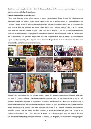 Desde sua ordenação, Stanton é a rabina da Congregação Bayt Shalom, uma pequena sinagoga de maioria
branca em Greenville, Carolina do Norte.
A comunidade de hebreus em Dimona:
Existe uma diferença entre judeus negros e negros pseudojudeus. Estes últimos são não-judeus que
pretendem passar por judeus. Em particular, há um grupo que se autodenomina os “Israelitas Negros” ou
“Hebreus Etíopes” e outras denominações semelhantes, que são negros não-judeus que se têm inventado
uma história pela que afirmam ter velhas raízes. Alguns dos “Hebreus Negros” dos EUA são cristãos
praticantes, ou mesclam idéias e práticas cristãs com outras religiões, e um dos primeiros desses grupos
(fundado em 1896) chamava-se Igreja de Deus e os Santos de Cristo. As congregações negras de “Observantes
dos Mandamentos” são próximas do judaísmo atual em suas crenças e práticas, embora os seus membros
sejam considerados não-judeus. Alguns desses “Israelitas Negros” são abertamente hostis aos brancos e
afrocentristas (como mencionei anteriormente).




O grupo mais numeroso reside em Chicago, embora alguns dos seus membros tenham imigrado para Israel
nos anos 70. Dimona é o lar de 3.000 Hebreus Negros que começaram a se instalar na cidade no ano de 1969
liderados por Ben Ami Ben-Israel. O fundador do movimento, Ben Ami (nascido Ben Carter), acreditava que os
negros norte-americanos descendiam da tribo israelita perdida de Judá, que migraram para o oeste da África
depois da destruição do Templo Judaico em Jerusalém no ano de 70 a.C. e foram finalmente vendidos como
escravos para os EUA. Em 1966, Ben Ami começou a reunir residentes dos guetos de Chicago e nas
vizinhanças e os liderou até a Libéria, no oeste da África. Eles se mudaram para Israel em 1969 em busca de
um sentido de identidade que não encontraram na América. Ao chegarem, foram enviados para o programa

                                                    9
 