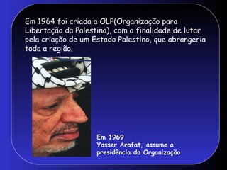 Em 1964 foi criada a OLP(Organização para
Libertação da Palestina), com a finalidade de lutar
pela criação de um Estado Palestino, que abrangeria
toda a região.
Em 1969
Yasser Arafat, assume a
presidência da Organização
 