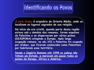 O povo Judeu é originário do Oriente Médio, onde se
localizam os lugares sagrados de sua religião.
No início da era cristã, quando parte dessa região
estava sob o domínio dos romanos, foram expulsos
da Palestina e se dispersaram por vários países
(DIÁSPORA) atingindo a Europa. Após longa
ocupação romana, no séc.VII a Palestina foi ocupada
por árabes, que ficaram conhecidos como Palestinos
por habitarem esse território.
Desde o Império Romano até 1948 os judeus não
tinham um Estado, e moravam em quase todos os
países da Europa, África e América.
 