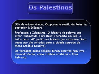 São de origem árabe. Ocuparam a região da Palestina
posterior à Diáspara.
Professam o Islamismo. O islamita (a palavra que
dizer “submetida a um Deus”) acredita em Alá, o
único deus. Alá pedia aos homens que rezassem cinco
vezes por dia voltados para a cidade sagrada de
Meca (Arábia Saudita).
As verdades dessa religião foram escritas num livro
chamado Corão, como a Bíblia cristã ou a Torá
hebraica.
 
