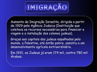 Aumento da Imigração Israelita, dirigida a partir
de 1929 pela Agência Judaica (Instituição que
coletava os recursos necessários para financiar a
viagem e a instalação dos colonos judeus).
Graças aos capitais dos judeus espalhados pelo
mundo, a Palestina, até então pobre, assistiu a um
desenvolvimento agrícola extraordinário.
Em 1931, os Judeus já eram 174 mil, contra 780 mil
Árabes.
 