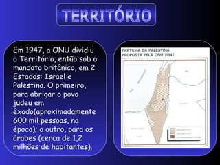 Em 1947, a ONU dividiu
o Território, então sob o
mandato britânico, em 2
Estados: Israel e
Palestina. O primeiro,
para abrigar o povo
judeu em
êxodo(aproximadamente
600 mil pessoas, na
época); o outro, para os
árabes (cerca de 1,2
milhões de habitantes).
 