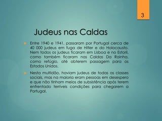 3

Judeus nas Caldas


Entre 1940 e 1941, passaram por Portugal cerca de
40 000 judeus em fuga de Hitler e do Holocausto.
Nem todos os judeus ficaram em Lisboa e no Estoril,
como também ficaram nas Caldas Da Rainha,
como refúgio, até obterem passagem para os
Estados Unidos.



Nesta multidão, haviam judeus de todas as classes
sociais, mas na maioria eram pessoas em desespero
e que não tinham meios de subsistência após terem
enfrentado terríveis condições para chegarem a
Portugal.

 