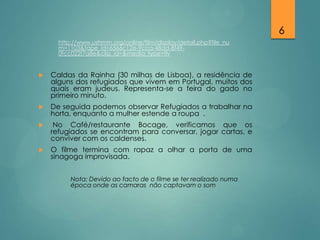 6
http://www.ushmm.org/online/film/display/detail.php?file_nu
m=1103&tape_id=6566c12e-9cca-48dd-8f490fcc022f7a8e&clip_id=&media_type=flv



Caldas da Rainha (30 milhas de Lisboa), a residência de
alguns dos refugiados que vivem em Portugal, muitos dos
quais eram judeus. Representa-se a feira do gado no
primeiro minuto.



De seguida podemos observar Refugiados a trabalhar na
horta, enquanto a mulher estende a roupa .



No Café/restaurante Bocage, verificamos que os
refugiados se encontram para conversar, jogar cartas, e
conviver com os caldenses.



O filme termina com rapaz a olhar a porta de uma
sinagoga improvisada.
Nota: Devido ao facto de o filme se ter realizado numa
época onde as camaras não captavam o som

 