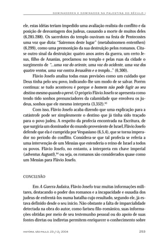 dominadores e dominados na palestina do século i




ele, estas idéias teriam impedido uma avaliação realista do conflito e da
posição de desvantagem dos judeus, causando a morte de muitos deles
(6,285.288). Os sacerdotes do templo ouviram na festa de Pentecostes
uma voz que dizia: “Sairemos deste lugar” (metabainomen ententhen)
(6,299), como uma premonição da sua destruição pelos romanos. Cita-
se outro sinal da destruição: quatro anos antes da guerra, um certo Je-
sus, filho de Ananias, proclamou no templo e pelas ruas da cidade o
surgimento de “...uma voz do oriente, uma voz do ocidente, uma voz dos
quatro ventos, uma voz contra Jerusalém e o templo...” (6,300).
       Flávio Josefo analisa todas essas previsões como um cuidado que
Deus tinha pelo seu povo, indicando-lhe um modo de se salvar. Porém
continua: se tudo aconteceu é porque o homem não pode fugir ao seu
destino mesmo quando o prevê. O próprio Flávio Josefo se apresenta como
tendo tido sonhos prenunciadores da calamidade que envolveu os ju-
deus, sonhos que ele mesmo interpreta (3,352).63
       Com isso, Flávio Josefo acaba dizendo que uma explicação para a
catástrofe pode ser simplesmente o destino que já tinha sido traçado
para o povo judeu. A respeito da profecia encontrada na Escritura, de
que surgiria um dominador do mundo proveniente de Israel, Flávio Josefo
defende que ela é cumprida por Vespasiano (6,5,4), que se torna impera-
dor no período do conflito. Considera-se que tal profecia se referia a
uma intervenção de um Messias que estenderia o reino de Israel a todos
os povos. Flávio Josefo, no entanto, a interpreta em chave imperial
(adventus Augusti),64 ou seja, os romanos são considerados quase como
um Messias para Flávio Josefo.


CONCLUSÃO

      Em A Guerra Judaica, Flávio Josefo traz muitas informações mili-
tares, destacando o poder dos romanos e a incapacidade e ousadia dos
judeus de enfrentá-los numa batalha cujo resultado, segundo ele, já es-
tava definido desde o seu início. Não obstante a falta de imparcialidade
detectada na obra do autor, como fariseu filo-românico, suas informa-
ções obtidas por meio de seu testemunho pessoal ou do apoio de suas
fontes diretas ou indiretas permitem enriquecer o conhecimento sobre

história, são paulo, 23 (1-2): 2004                                  253
 