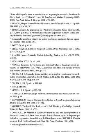 i va n e s p e r a n ç a ro ch a



9
 Para a bibliografia sobre a contribuição da arqueologia no estudo das obras de
Flavio Josefo ver: FELDMAN, Louis H. Josephus and Modern Scholarship (1937-
1980). New York: Wlaer de Gruyter, 1984, p.735-769.
10
 BROSCHI, Magen. The credibility of Josephus. Jornal of Jewish Studies, n.33, p.379-
384, 1982, p.379-380, 383.
11
  BROSHI, Magen. La population de l’Anciènne Jerusalém, Revue Biblique, n.82,
p.5-14,1975, p.5; BYATT, Anthony. Josephus and population numbers in first cen-
tury Palestine, Palestine Exploration Quarterly, p.51-60, 1973, p.55.
12
  É exagerado também o número de judeus mortos em Jerusalém durante a guer-
ra: 1 milhão e 100 mil (6,420).
13
     BYATT, Op. cit. p.51-58.
14
  VIDAL-NAQUET, P. Flavius Joseph et Masada, Revue Historique, ano 1, v.260,
p.3-21, 1978, p.12
15
  SHANKS, Hershel. Massada. Biblical Archaeology Review, jan-fev, p.58-63, 1997,
p.62-63.
16
     VIDAL-NAQUET, P. Op. cit., p.10.
17
  NEWELL, Raymond R. The forms and historical value of Josephus’ suicide ac-
counts. In: FELDMAN, L.H., FATA, G. Josephus, the Bible and History. Detroit:
Wayne State University Press, 1989, p. 287.
18
  COHEN, S. J. D. Massada: literay tradition, archeological remains and the cred-
ibility of Josephus. Journal of Jewish Studies, n.33, p.385-405, 1982, p.386-389;
NEWELL,R. R. Op. cit., p.278-279.
19
     COHEN, S. J. D. Op. cit., p. 386-389.
20
     Idem, p. 386-389.
21
     NEWELL, R.R. Op. cit.., p.289-290.
22
  FINLEY, M. I. História Antiga. Modelos e testemunhos. São Paulo: Martins Fon-
tes, 1994, p.64.
23
   RAPPAPORT, U. John of Gischala: form Galilee to Jerusalem, Journal of Jewish
Studies, n.33, p.479-493, 1982, p.484-485.
24
 JOSEPHUS, The Jewish War. Trad. e com. H. St.J. Thackeray. Cambridge: Harvard
University Press, 1968, v.1, p.VII.
25
  COHEN, S. J. D. Josephus in Galilee and Rome: his Vita and developments as a
historian. Leiden: Brill, l979. Uma posição diametralmente oposta à daqueles que
defendem cegamente a intocabilidade de Flávio Josefo, como BRIGHT, J. História
de Israel. Trad. Euclides Carneiro da Silva. São Paulo: Paulinas, 1981, p.566.
26
     Nasceu aproximadamente em 64 a.C.


256                                                  história, são paulo, 23 (1-2): 2004
 