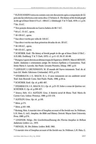 dominadores e dominados na palestina do século i



27
  FLÁVIO JOSEFO entra em contato com este documento após a composição de GJ,
pois não faz referência a este nesta obra. Cf Schürer, E. The history of the Jewish people
in the age of Jesus Christ (175 a.C.-100 d.C.). Edinburgh: T & T Clark, 1979, v.1, p.33.
28
     Séc. II d.C.
29
     Tem posição destacada na Guerra Judaica de 66-7 d.C.
30
     64 a.C.-21 d.C., aprox.
31
     50-120 d.C., aprox.
32
     Sua obra é escrita por volta de 150 d.C.
33
     Sua obra é escrita nas duas primeiras décadas do séc. III d.C.
34
     56-120 d.C., aprox.
35
     69-125 d.C., aprox.
36
  SCHÜRER, Emil. The history of Jewish people in the age of Jesus Christ (175b.C.-
A.D.100). Endiburg: T & T Clark, 1979, v.1, p.11-12; 26-37; 63-68.
37
 Pompeu é quem derrota as últimas tropas de Espártaco. SIMON, Marcel; BENOIT,
André. Judaísmo e cristianismo antigo. De Antíoco Epifânio a Constantino. Trad.
Sônia Maria S. Lacerda. São Paulo: Livraria Pioneira, Edusp, 1987, p.53
38
  LEIPOLDT, J; GRUNDMANN, W. El mundo del Nuevo testamento. Trad. do al.
Luiz Gil. Madri: Ediciones Cristiandad, 1973, p.174
39
  STAMBAUCH, J. E.; BALCH, D. L. O novo testamento em seu ambiente social.
Trad. João Rezende Costa. Sãoi Paulo: Paulis, 1996, p.18-ss.
40
     SCHÜRER, Emil. Op. cit. p.405-407.
41
 STAMBAUCH, J. E.; BALCH, D. L Op. cit., p.21-22. Sobre o censo de Quirino ver:
SCHÜRER, E. Op. cit. p.399-427.
42
  Sêneca, Helv. 12,1; ALFÖLDY, Géza. A história social de Roma. Trad. Maria do
Carmo Cary. Lisboa: Presença, 1989, p.123-124.
43
     ALFÖLDY, Géza. Op. cit., p.149.
44
     Idem, p.171.
45
     Idem, p.161-168.
46
  Kreissig, Heiz. A marxist view of Josephus account of the Jewish war. In: Feldman,
L.H. Hata, G. (ed.). Josephus, the Bible and History. Detroit: Wayne State University
Press, 1989, p.274.
47
  LINDNER, Helgo. Die Geschichtsauffassung des Flavius Josephus in Bellum
Judaicum, Leiden: s.n., 1972.
48
     HENGEL, M. Die Zeloten. Leiden: Brill, 1961.
49
     A marxist view of Josephus account of the Jewish war. In: Feldman, L.H. Hata, G.

história, são paulo, 23 (1-2): 2004                                                  257
 