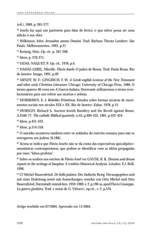 i va n e s p e r a n ç a ro ch a




(ed.), 1989, p. 265-277.
50
  Josefo faz aqui um parêntese para falar de Jericó, o que talvez possa ser uma
adição à sua obra.
51
  Wilkinson, John. Jerusalém ammo Domini. Trad. Bárbara Theoto Lambert. São
Paulo: Melhoramentos, 1993, p.21
52
     Kreissig, Heiz. Op. cit., p. 267-268.
53
     Idem, p. 270-271.
54
     VIDAL-NAQUET, P. Op. cit., 1978, p.4.
55
  HADAS-LEBEL, Mireille. Flávio Josefo. O judeu de Roma. Trad. Paula Rosas. Rio
de Janeiro: Imago, 1991, p.49
56
  ARNDT, W. F.; GINGRICH, F. W. A Greek-english Lexicon of the New Testament
and other early Christian Literature. Chicago: University of Chicago Press, 1980. O
termo aparece 46 vezes em A Guerra Judaica. Doravante utilizaremos o termo revo-
lucionários para nos referir aos sicários e zelotas.
57
   HOBSBAWN, E. J. Rebeldes Primitivos. Estudos sobre formas arcaicas de movi-
mentos sociais nos séculos XIX e XX. Rio de Janeiro: Zahar, 1978, p.15.
58
  HORSLEY, Richard A. Ancient Jewish Banditry and the Revolt against Rome,
A.D.66-77, The catholic Biblical quarterly, n.43, p.409-432, 1981, p.422-424.
59
     Idem, p.431-432.
60
     Idem, p.314-318.
61
  O suicídio aconteceu também entre os soldados do exército romano para não se
entregarem aos judeus (6,188).
62
  Acima se indica que Flávio Josefo não se dá conta das expectativas apocalíptico-
messiânicas contemporâneas, que podem se identificar com as idéias propagadas
por esses “falsos profetas”.
63
  Sobre os sonhos nos escritos de Flávio Josef ver GNUSE, R. K. Dreams and dream
reports in the writings of Josephus. A traditio-Historical Analysis. Leinden: E.J. Brill,
1996.
64
  Cf Michel-Bauernfeind. De bello judaico. Der Jüdische Krieg. Herausgegeben und
mit einer Einleitung sowie mit Anmerkungen versehn von Otto Michel und Otto
Bauernfeind, Darmstadt-mündchen, 1959-1969, v. 2, p.190-ss, apud Flavio Giuseppe,
La guerra giudaica. Trad. e notas de G. Vittucci., op.cit., v. 2, p.576.



Artigo recebido em 07/2004. Aprovado em 11/2004.



258                                                     história, são paulo, 23 (1-2): 2004
 