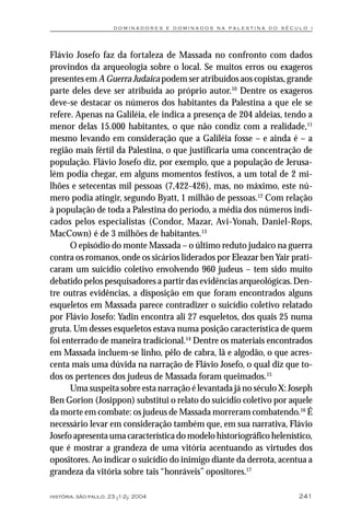 dominadores e dominados na palestina do século i




Flávio Josefo faz da fortaleza de Massada no confronto com dados
provindos da arqueologia sobre o local. Se muitos erros ou exageros
presentes em A Guerra Judaica podem ser atribuídos aos copistas, grande
parte deles deve ser atribuída ao próprio autor.10 Dentre os exageros
deve-se destacar os números dos habitantes da Palestina a que ele se
refere. Apenas na Galiléia, ele indica a presença de 204 aldeias, tendo a
menor delas 15.000 habitantes, o que não condiz com a realidade,11
mesmo levando em consideração que a Galiléia fosse – e ainda é – a
região mais fértil da Palestina, o que justificaria uma concentração de
população. Flávio Josefo diz, por exemplo, que a população de Jerusa-
lém podia chegar, em alguns momentos festivos, a um total de 2 mi-
lhões e setecentas mil pessoas (7,422-426), mas, no máximo, este nú-
mero podia atingir, segundo Byatt, 1 milhão de pessoas.12 Com relação
à população de toda a Palestina do período, a média dos números indi-
cados pelos especialistas (Condor, Mazar, Avi-Yonah, Daniel-Rops,
MacCown) é de 3 milhões de habitantes.13
      O episódio do monte Massada – o último reduto judaico na guerra
contra os romanos, onde os sicários liderados por Eleazar ben Yair prati-
caram um suicídio coletivo envolvendo 960 judeus – tem sido muito
debatido pelos pesquisadores a partir das evidências arqueológicas. Den-
tre outras evidências, a disposição em que foram encontrados alguns
esqueletos em Massada parece contradizer o suicídio coletivo relatado
por Flávio Josefo: Yadin encontra ali 27 esqueletos, dos quais 25 numa
gruta. Um desses esqueletos estava numa posição característica de quem
foi enterrado de maneira tradicional.14 Dentre os materiais encontrados
em Massada incluem-se linho, pêlo de cabra, lã e algodão, o que acres-
centa mais uma dúvida na narração de Flávio Josefo, o qual diz que to-
dos os pertences dos judeus de Massada foram queimados.15
      Uma suspeita sobre esta narração é levantada já no século X: Joseph
Ben Gorion (Josippon) substitui o relato do suicídio coletivo por aquele
da morte em combate: os judeus de Massada morreram combatendo.16 É
necessário levar em consideração também que, em sua narrativa, Flávio
Josefo apresenta uma característica do modelo historiográfico helenístico,
que é mostrar a grandeza de uma vitória acentuando as virtudes dos
opositores. Ao indicar o suicídio do inimigo diante da derrota, acentua a
grandeza da vitória sobre tais “honráveis” opositores.17

história, são paulo, 23 (1-2): 2004                                   241
 