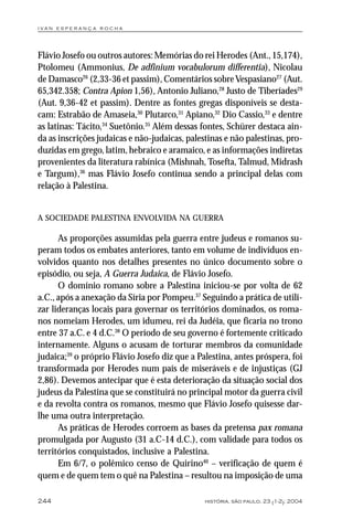 i va n e s p e r a n ç a ro ch a




Flávio Josefo ou outros autores: Memórias do rei Herodes (Ant., 15,174),
Ptolomeu (Ammonius, De adfinium vocabulorum differentia), Nicolau
de Damasco26 (2,33-36 et passim), Comentários sobre Vespasiano27 (Aut.
65,342.358; Contra Apion 1,56), Antonio Juliano,28 Justo de Tiberíades29
(Aut. 9,36-42 et passim). Dentre as fontes gregas disponíveis se desta-
cam: Estrabão de Amaseia,30 Plutarco,31 Apiano,32 Dio Cassio,33 e dentre
as latinas: Tácito,34 Suetônio.35 Além dessas fontes, Schürer destaca ain-
da as inscrições judaicas e não-judaicas, palestinas e não palestinas, pro-
duzidas em grego, latim, hebraico e aramaico, e as informações indiretas
provenientes da literatura rabínica (Mishnah, Tosefta, Talmud, Midrash
e Targum),36 mas Flávio Josefo continua sendo a principal delas com
relação à Palestina.


A SOCIEDADE PALESTINA ENVOLVIDA NA GUERRA

      As proporções assumidas pela guerra entre judeus e romanos su-
peram todos os embates anteriores, tanto em volume de indivíduos en-
volvidos quanto nos detalhes presentes no único documento sobre o
episódio, ou seja, A Guerra Judaica, de Flávio Josefo.
      O domínio romano sobre a Palestina iniciou-se por volta de 62
a.C., após a anexação da Síria por Pompeu.37 Seguindo a prática de utili-
zar lideranças locais para governar os territórios dominados, os roma-
nos nomeiam Herodes, um idumeu, rei da Judéia, que ficaria no trono
entre 37 a.C. e 4 d.C.38 O período de seu governo é fortemente criticado
internamente. Alguns o acusam de torturar membros da comunidade
judaica;39 o próprio Flávio Josefo diz que a Palestina, antes próspera, foi
transformada por Herodes num país de miseráveis e de injustiças (GJ
2,86). Devemos antecipar que é esta deterioração da situação social dos
judeus da Palestina que se constituirá no principal motor da guerra civil
e da revolta contra os romanos, mesmo que Flávio Josefo quisesse dar-
lhe uma outra interpretação.
      As práticas de Herodes corroem as bases da pretensa pax romana
promulgada por Augusto (31 a.C-14 d.C.), com validade para todos os
territórios conquistados, inclusive a Palestina.
      Em 6/7, o polêmico censo de Quirino40 – verificação de quem é
quem e de quem tem o quê na Palestina – resultou na imposição de uma

244                                            história, são paulo, 23 (1-2): 2004
 