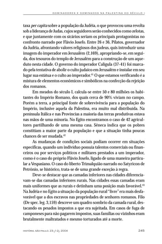 dominadores e dominados na palestina do século i




taxa per capita sobre a população da Judéia, o que provocou uma revolta
sob a liderança de Judas, cujos seguidores serão conhecidos como zelotas,
e que juntamente com os sicários seriam os principais protagonistas no
confronto narrado por Flávio Josefo. Entre 26 e 36, Pilatos, governador
da Judéia, afrontando valores religiosos dos judeus, quis introduzir uma
imagem do imperador em Jerusalém (2,169), apropriando-se, em segui-
da, dos tesouros do templo de Jerusalém para a construção de um aque-
duto nesta cidade. O governo do imperador Calígula (37-41) foi marca-
do pela tentativa de abolir o culto judaico em Jerusalém e instalar em seu
lugar sua estátua e o culto ao imperador.41 O que estamos verificando é a
mistura de elementos econômicos e simbólicos na confecção da rejeição
dos romanos.
       Em meados do século I, calcula-se entre 50 e 80 milhões os habi-
tantes do Império Romano, dos quais cerca de 90% viviam no campo.
Porém a terra, a principal fonte de sobrevivência para a população do
Império, inclusive aquela da Palestina, era muito mal distribuída. Na
península Itálica e nas Províncias a maioria das terras produtivas estava
nas mãos de uma minoria. No Egito encontramos o caso de 42 agricul-
tores partilhando de uma mesma casa. Sêneca indica que os pobres
constitíam a maior parte da população e que a situação tinha poucas
chances de ser mudada.42
       As mudanças de condições sociais podiam ocorrer em situações
específicas, quando um indivíduo possuía talentos comerciais ou finan-
ceiros ou por serviços políticos e militares prestados a um imperador,
como é o caso do próprio Flávio Josefo, ligado de uma maneira particu-
lar a Vespasiano. O caso do liberto Trimalquião narrado no Satyricon de
Petrônio, se histórico, trata-se de uma grande exceção à regra.
       Deve-se destacar que as camadas inferiores nas cidades diferencia-
vam-se das camadas inferiores rurais. Nas cidades essas camadas eram
mais uniformes que as rurais e detinham uma posição mais favorável.43
Na Judéia e no Egito a situação da população rural “livre” era mais desfa-
vorável que a dos escravos nas propriedades de senhores romanos. Filo
(De spec. leg. 3,159) descreve um quadro sombrio da camada rural, des-
tacando os pesados impostos a que era sujeitada. Em casos de fuga de
camponeses para não pagarem impostos, suas famílias ou vizinhos eram
brutalmente maltratados e mesmo torturados até a morte.

história, são paulo, 23 (1-2): 2004                                   245
 