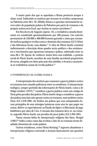 i va n e s p e r a n ç a ro ch a




      A maior parte dos que se opunham a Roma pertencia sempre à
classe rural. Indicando os motivos que levaram às revoltas camponesas
na Palestina entre 66 e 70, Alföldy destaca a opressão extremamente se-
vera sobre da população judaica da Palestina por parte de romanos e da
própria aristocracia local, que incluía os sumos sacerdotes.44
      Em fins da era de Augusto (aprox. 14), a verdadeira camada domi-
nante era constituída aproximadamente por 160 pessoas. Um exército
permanente de 350.000 a 400.000 homens garantia o statu quo, tornan-
do ineficaz qualquer revolta contra o domínio dos romanos (GJ 2,245ss)
e das lideranças locais, suas aliadas.45 A obra de Flávio Josefo constitui
indiretamente a descrição desse quadro socio-político e dos sentimen-
tos e movimentos que opuseram romanos e judeus, sobretudo entre os
anos 66 e 70. Apesar de conhecer muito bem essa realidade, a posição
social de Flávio Josefo, membro de uma família sacerdotal proprietária
de terras, atingida em cheio pela ação dos rebeldes, o levaria a escamote-
ar as verdadeiras causas da revolta judaica.46


A INTERPRETAÇÃO DA GUERRA JUDAICA

      A interpretação dos motivos que causaram a guerra judaica contra
os romanos tem causado polêmicas entre os estudiosos. A interpretação
teológica, sempre partindo das informações de Flávio Josefo, como a de
Helgo Lindner (1972),47 considera a guerra judaica como um castigo de
Deus pelos pecados dos judeus. Flávio Josefo chega a considerar a guerra
dos judeus uma luta não apenas contra os romanos, mas também contra
Deus (GJ 5,378-390); ele lembra aos judeus que seus antepassados fo-
ram protegidos de seus inimigos inúmeras vezes sem ter que pegar em
armas. Refere-se especialmente ao Êxodo do Egito e à libertação do jugo
babilônico por obra de Ciro. A invasão dos romanos deve-se, no entan-
to, segundo Flávio Josefo, aos pecados do povo judeu (GJ 5,394-395).
      Numa mesma linha de interpretação religiosa dos fatos, Hengel
(1961)48 indica como causa das revoltas o fato de os romanos terem de-
safiado elementos do credo judaico.
      Outros estudiosos, como Heinz Kreissig,49 sugerem abandonar a
interpretação religiosa centrando a atenção basicamente nas questões

246                                           história, são paulo, 23 (1-2): 2004
 