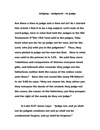 Judging - Judgment - to judge



Are there a time to judge and a time not to? As I started

this article I find it to be a big subject. Let’s look at the

word judge, here is what God told the Judges in the Old

Testament: 2ndChr 19:6 “and said to the judges, Take

heed what you do: for ye judge not for man, but for the

Lord, who [is] with you in the judgment.”      Thus, they

were picked to judge not for men but God.       Here is what

was said to the princes in Is 1:23.    He said they were:

“rebellious and companions of thieves: everyone loved

gifts, and followed after rewards: they judge not the

fatherless; neither doth the cause of the widow come

unto them.”    Does this not sound like many PB Elders?

In Jer 5:28 he says: “they are waxen fat, they shine: yea

they overpass the deeds of the wicked: they judge not

the cause, the cause, of the fatherless, yet they prosper;

and the right of the needy do they not judge.”



     In Luke 6:37 Jesus says:     “judge not, and ye shall

not be judged: condemn not and ye shall not be

condemned: forgive, and ye shall be forgiven.”
 