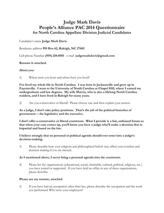 Judge Mark Davis
People’s Alliance PAC 2014 Questionnaire
for North Carolina Appellate Division Judicial Candidates
Candidate’s name Judge Mark Davis
Residence address PO Box 62, Raleigh, NC 27602
Cell-phone Number (919) 218-0505 e-mail  judgemarkdavis@gmail.com
Resume is attached.
About you:
1) Where were you born and where have you lived?
I’ve lived my whole life in North Carolina. I was born in Jacksonville and grew up in
Fayetteville. I went to the University of North Carolina at Chapel Hill, where I earned my
undergraduate and law degrees. My wife Marcia, who is also a lifelong North Carolina
resident, and I have lived in Raleigh for many years.
2) Are you conservative or liberal? Please choose one and then explain your answer.
As a judge, I don’t take policy positions. That’s the job of the political branches of
government -- the legislative and the executive.
I don’t offer a conservative or liberal courtroom. What I provide is a fair, unbiased forum so
that when your case comes up, you’ll know you have a judge who’ll make a decision that is
impartial and based on the law.
I believe strongly that no personal or political agenda should ever enter into a judge’s
decision-making.
3) Please describe how your religious and philosophical beliefs may affect your conduct and
decision making if you are elected.
As I mentioned above, I never bring a personal agenda into the courtroom.
4) Please list the organizations (educational, social, charitable, cultural, political, religious, etc.)
you have joined or supported. If you have held an office in any of these organizations,
please describe.
Please see my resume, attached.
5) If you have had an occupation other than law, please describe the occupation and the work
you performed. Who were your employers?
 