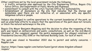 Other conditions set by the local government include the following:
• A traffic mitigation plan approved by the City Engineering Office, Baguio City
Police Office, and Department of Public Works and Highways.
• Commitment to consult with the city’s Tourism Office for sustainability.
• Establishment of disclaimers on the site that indicates that the stories and
symbolisms used there are not reflective of, or associated with, any specific
indigenous culture or people.
Velasco also pledged to confine operations to the current boundaries of the park, as
well as undertake efforts to ensure that the operations of the park does not reroute
or block the natural waterways in the site.
Baguio City Mayor Benjamin Magalong said the decision to allow the reopening of the
park was based on deliberations and public consultations, as well as the mid-March
dismissal of the complaint against the park’s management for alleged violations of
Presidential Decree (PD) 1096 or the National Building Code, for lack of merit.
The park was closed in November 2022 due to permit and safety concerns. –
Rappler.com
Source: https://www.rappler.com/nation/luzon/igorot-stone-kingdom-allowed-
reopen/
 
