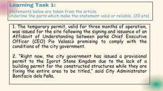 Learning Task 1:
Statements below are taken from the article.
Underline the parts which make the statement valid or reliable. (20 pts)
1. The temporary permit, valid for three months of operation,
was issued for the site following the signing and issuance of an
Affidavit of Understanding between parks Chief Executive
Officer (CEO) Pio Velasco promising to comply with the
conditions of the city government.
2. “Right now, the city government has issued a provisional
permit to the Igorot Stone Kingdom due to the lack of a
building permit for the constructed structures while they are
fixing the entire area to be titled,” said City Administrator
Bonifacio dela Peña.
 